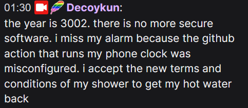 A Twitch chat mesage from Decoykun that reads:
the year is 3002. there is no more secure software. i miss my alarm because the github action that runs my phone clock was misconfigured. i accept the new terms and conditions of my shower to get my hot water back